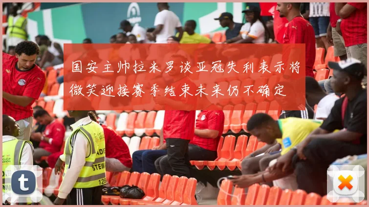 国安主帅拉米罗谈亚冠失利表示将微笑迎接赛季结束未来仍不确定