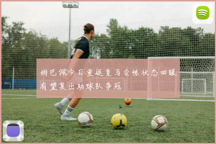 姆巴佩今日重返皇马合练状态回暖有望复出助球队争冠