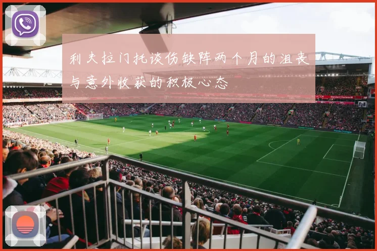 利夫拉门托谈伤缺阵两个月的沮丧与意外收获的积极心态