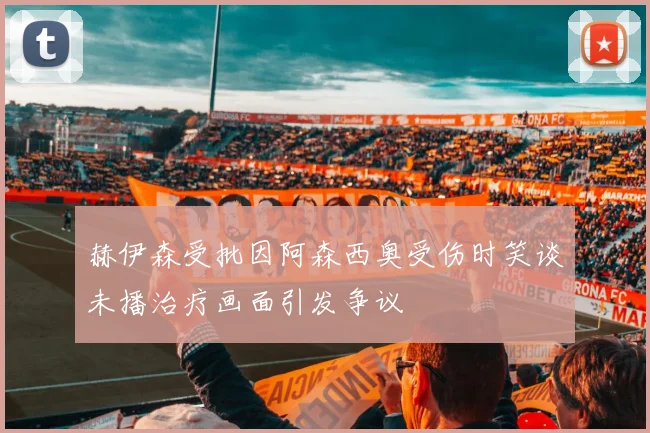 赫伊森受批因阿森西奥受伤时笑谈未播治疗画面引发争议