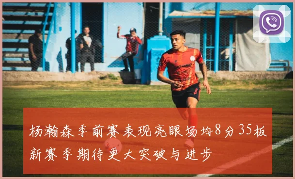 杨瀚森季前赛表现亮眼场均8分35板新赛季期待更大突破与进步