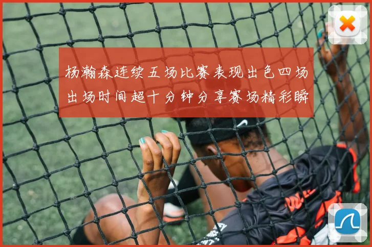 杨瀚森连续五场比赛表现出色四场出场时间超十分钟分享赛场精彩瞬间