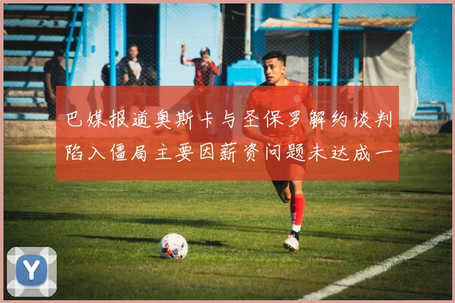 巴媒报道奥斯卡与圣保罗解约谈判陷入僵局主要因薪资问题未达成一致