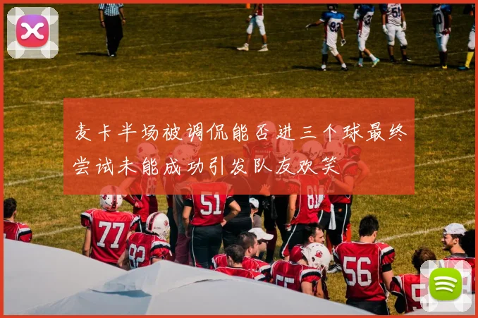 麦卡半场被调侃能否进三个球最终尝试未能成功引发队友欢笑