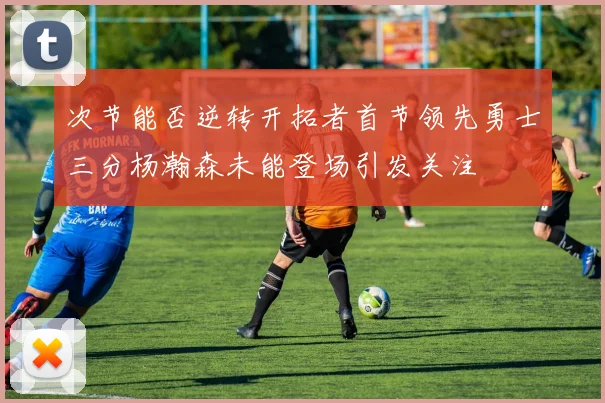 次节能否逆转开拓者首节领先勇士三分杨瀚森未能登场引发关注