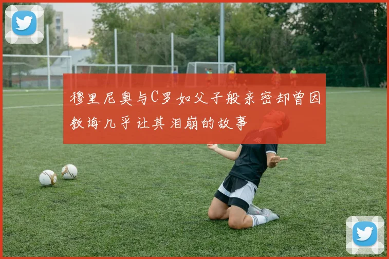 穆里尼奥与C罗如父子般亲密却曾因教诲几乎让其泪崩的故事