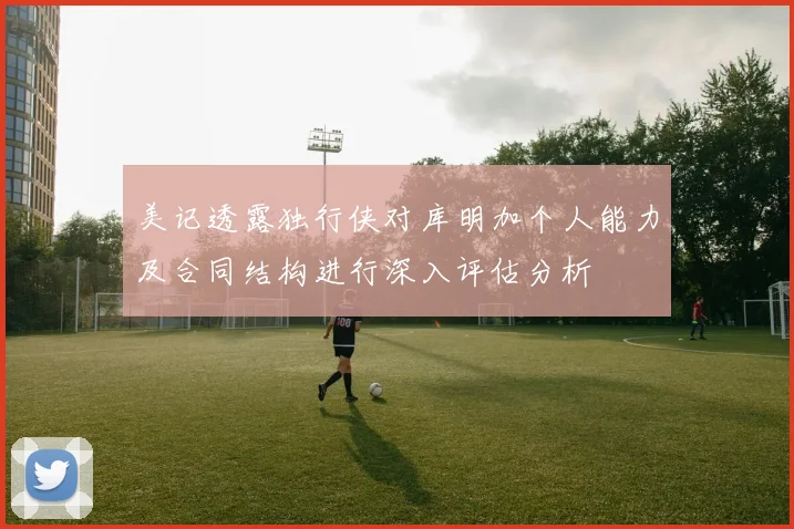 美记透露独行侠对库明加个人能力及合同结构进行深入评估分析