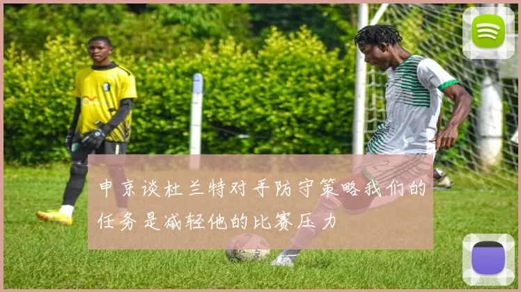 申京谈杜兰特对手防守策略我们的任务是减轻他的比赛压力