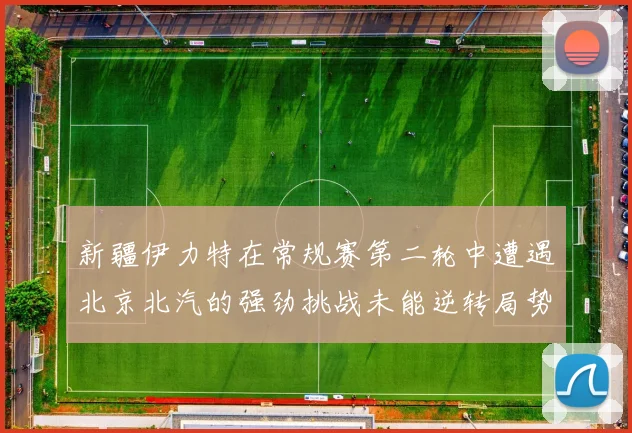 新疆伊力特在常规赛第二轮中遭遇北京北汽的强劲挑战未能逆转局势