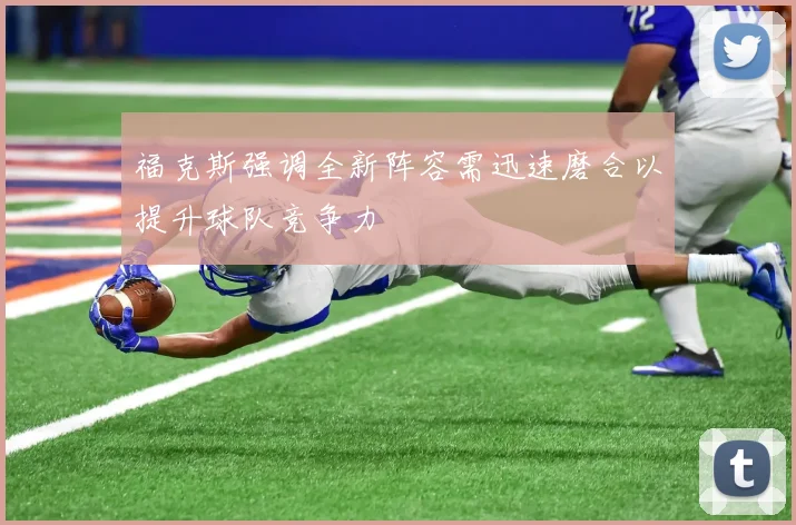 福克斯强调全新阵容需迅速磨合以提升球队竞争力