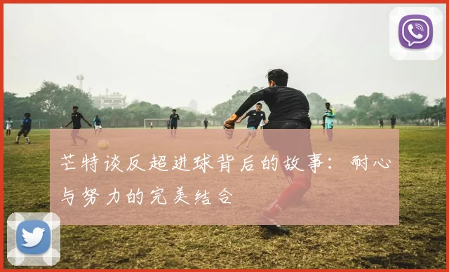 芒特谈反超进球背后的故事：耐心与努力的完美结合